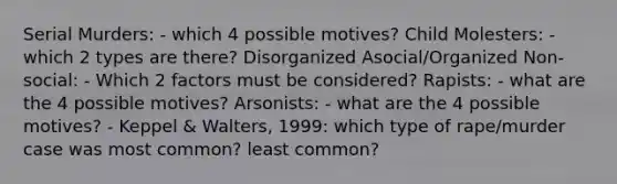 Serial Murders: - which 4 possible motives? Child Molesters: - which 2 types are there? Disorganized Asocial/Organized Non-social: - Which 2 factors must be considered? Rapists: - what are the 4 possible motives? Arsonists: - what are the 4 possible motives? - Keppel & Walters, 1999: which type of rape/murder case was most common? least common?