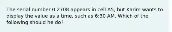 The serial number 0.2708 appears in cell A5, but Karim wants to display the value as a time, such as 6:30 AM. Which of the following should he do?