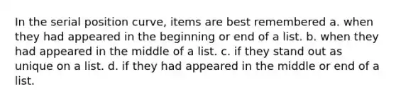 In the serial position curve, items are best remembered a. when they had appeared in the beginning or end of a list. b. when they had appeared in the middle of a list. c. if they stand out as unique on a list. d. if they had appeared in the middle or end of a list.