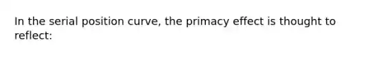 In the serial position curve, the primacy effect is thought to reflect: