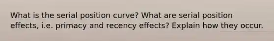 What is the serial position curve? What are serial position effects, i.e. primacy and recency effects? Explain how they occur.