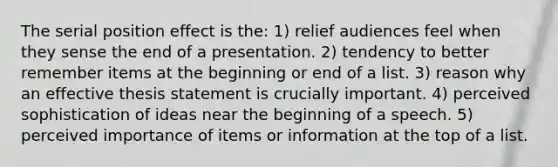 The serial position effect is the: 1) relief audiences feel when they sense the end of a presentation. 2) tendency to better remember items at the beginning or end of a list. 3) reason why an effective thesis statement is crucially important. 4) perceived sophistication of ideas near the beginning of a speech. 5) perceived importance of items or information at the top of a list.