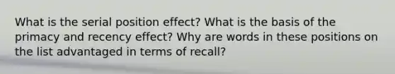 What is the serial position effect? What is the basis of the primacy and recency effect? Why are words in these positions on the list advantaged in terms of recall?