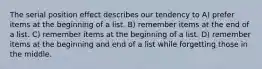 The serial position effect describes our tendency to A) prefer items at the beginning of a list. B) remember items at the end of a list. C) remember items at the beginning of a list. D) remember items at the beginning and end of a list while forgetting those in the middle.