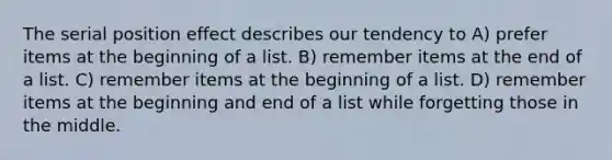 The serial position effect describes our tendency to A) prefer items at the beginning of a list. B) remember items at the end of a list. C) remember items at the beginning of a list. D) remember items at the beginning and end of a list while forgetting those in the middle.