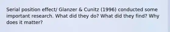 Serial position effect/ Glanzer & Cunitz (1996) conducted some important research. What did they do? What did they find? Why does it matter?