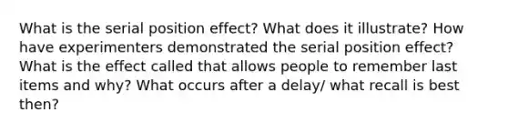 What is the serial position effect? What does it illustrate? How have experimenters demonstrated the serial position effect? What is the effect called that allows people to remember last items and why? What occurs after a delay/ what recall is best then?