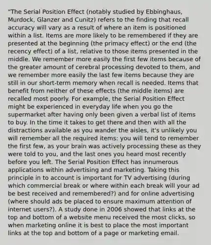 "The Serial Position Effect (notably studied by Ebbinghaus, Murdock, Glanzer and Cunitz) refers to the finding that recall accuracy will vary as a result of where an item is positioned within a list. Items are more likely to be remembered if they are presented at the beginning (the primacy effect) or the end (the recency effect) of a list, relative to those items presented in the middle. We remember more easily the first few items because of the greater amount of cerebral processing devoted to them, and we remember more easily the last few items because they are still in our short-term memory when recall is needed. Items that benefit from neither of these effects (the middle items) are recalled most poorly. For example, the Serial Position Effect might be experienced in everyday life when you go the supermarket after having only been given a verbal list of items to buy. In the time it takes to get there and then with all the distractions available as you wander the aisles, it's unlikely you will remember all the required items: you will tend to remember the first few, as your brain was actively processing these as they were told to you, and the last ones you heard most recently before you left. The Serial Position Effect has innumerous applications within advertising and marketing. Taking this principle in to account is important for TV advertising (during which commercial break or where within each break will your ad be best received and remembered?) and for online advertising (where should ads be placed to ensure maximum attention of internet users?). A study done in 2006 showed that links at the top and bottom of a website menu received the most clicks, so when marketing online it is best to place the most important links at the top and bottom of a page or marketing email.