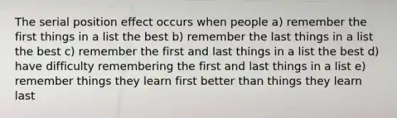 The serial position effect occurs when people a) remember the first things in a list the best b) remember the last things in a list the best c) remember the first and last things in a list the best d) have difficulty remembering the first and last things in a list e) remember things they learn first better than things they learn last