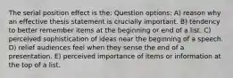 The serial position effect is the: Question options: A) reason why an effective thesis statement is crucially important. B) tendency to better remember items at the beginning or end of a list. C) perceived sophistication of ideas near the beginning of a speech. D) relief audiences feel when they sense the end of a presentation. E) perceived importance of items or information at the top of a list.