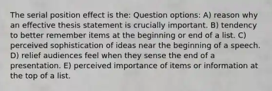 The serial position effect is the: Question options: A) reason why an effective thesis statement is crucially important. B) tendency to better remember items at the beginning or end of a list. C) perceived sophistication of ideas near the beginning of a speech. D) relief audiences feel when they sense the end of a presentation. E) perceived importance of items or information at the top of a list.