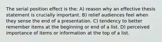 The serial position effect is the: A) reason why an effective thesis statement is crucially important. B) relief audiences feel when they sense the end of a presentation. C) tendency to better remember items at the beginning or end of a list. D) perceived importance of items or information at the top of a list.