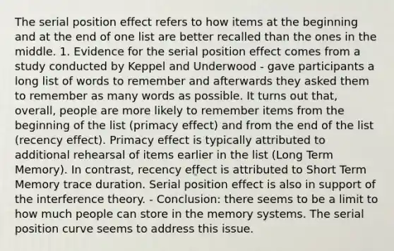 The serial position effect refers to how items at the beginning and at the end of one list are better recalled than the ones in the middle. 1. Evidence for the serial position effect comes from a study conducted by Keppel and Underwood - gave participants a long list of words to remember and afterwards they asked them to remember as many words as possible. It turns out that, overall, people are more likely to remember items from the beginning of the list (primacy effect) and from the end of the list (recency effect). Primacy effect is typically attributed to additional rehearsal of items earlier in the list (Long Term Memory). In contrast, recency effect is attributed to Short Term Memory trace duration. Serial position effect is also in support of the interference theory. - Conclusion: there seems to be a limit to how much people can store in the memory systems. The serial position curve seems to address this issue.