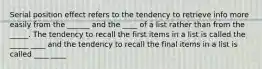 Serial position effect refers to the tendency to retrieve info more easily from the ______ and the ____ of a list rather than from the _____. The tendency to recall the first items in a list is called the _____ ____ and the tendency to recall the final items in a list is called ____ ____