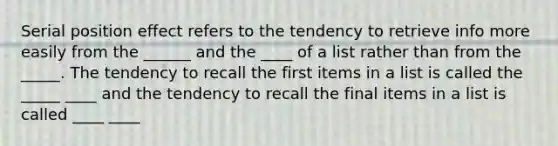 Serial position effect refers to the tendency to retrieve info more easily from the ______ and the ____ of a list rather than from the _____. The tendency to recall the first items in a list is called the _____ ____ and the tendency to recall the final items in a list is called ____ ____