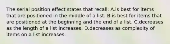 The serial position effect states that recall: A.is best for items that are positioned in the middle of a list. B.is best for items that are positioned at the beginning and the end of a list. C.decreases as the length of a list increases. D.decreases as complexity of items on a list increases.