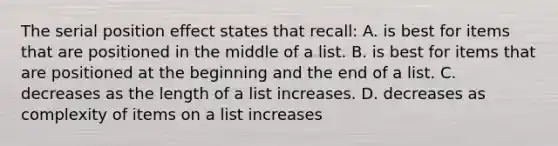 The serial position effect states that recall: A. is best for items that are positioned in the middle of a list. B. is best for items that are positioned at the beginning and the end of a list. C. decreases as the length of a list increases. D. decreases as complexity of items on a list increases