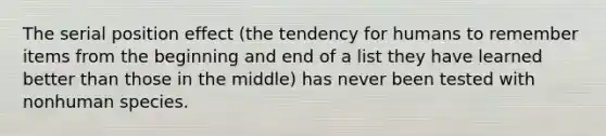 The serial position effect (the tendency for humans to remember items from the beginning and end of a list they have learned better than those in the middle) has never been tested with nonhuman species.