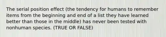 The serial position effect (the tendency for humans to remember items from the beginning and end of a list they have learned better than those in the middle) has never been tested with nonhuman species. (TRUE OR FALSE)