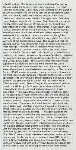 • Serial position effects were further investigated by Murray Glanzer and Anita Cunitz in their experiments on free recall (Glanzer and Cunitz, 1966). They were interested in the duration of STM specifically and theorised that the serial position curve was produced by both STM and LTM. Glanzer and Cunitz conducted two experiments to test this hypothesis. First, they presented participants with common English words, but varied the repetitions and spacing of each word - each word was presented either once, twice or three times in succession, and interval between words was either three, six or nine seconds. • The researchers found that repetitions had no impact on the serial position curve (which was somewhat surprising), but spacing did, as recall rates were higher everywhere except the very end of the serial position curve. This suggested that the spacing interval was allowing for more rehearsal, and therefore more storage - a higher interval between words basically boosted the serial positive curve for all but the most recent words on the list. Glanzer and Cunitz (1966) interpreted this as meaning that recently presented items were 'still being recruited for long-term storage well towards the end of the list' (Glanzer and Cunitz, 1966, p.355). The results of this first experiment supported Atkinson and Shiffrin's multi-store model, as it evidences the existence of multiple stores of memory, and it shows the apparent role of rehearsal in encoding. • Glanzer and Cunitz' (1966) second experiment has, even more, relevance to the multi-store model, because it focuses on the recency effect specifically. For this variation, the researchers introduced a delay between the presentation of the list and the start of recall (Glanzer and Cunitz, 1966): - The participants were 46 enlisted men in the US Army. - Participants were shown a list of 15 monosyllabic nouns, and read each word aloud as it was presented. - There were three experimental conditions: some participants began recall immediately after the end of the list, while other groups counted backwards in threes from a given number, and then began recall after either a 10 second or 30 second delay. - The results indicated that the delay between presentation and recall had a significant impact on the recency effect in the serial position curve. In the 30s delay condition, the recency effect all but disappeared. - This again supports the multistore model's contention that memory consists of two distinct storage mechanisms - STM and LTM. In the end, the results throw strong support behind the multi-store model on two levels: first, Glanzer and Cunitz' (1966) findings provide evidence for multiple storage mechanisms in memory, namely STM and LTM. Further, their results show that the primacy effect is produced by LTM, and that the recency effect is produced by STM. The 30 second delay between presentation and recall was long enough for the words to be displaced from STM - in fact, even a 10 second delay was enough for displacement. This ultimately shows that STM and LTM have functions independent of one another, and this too supports the multi-store model.