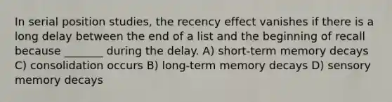 In serial position studies, the recency effect vanishes if there is a long delay between the end of a list and the beginning of recall because _______ during the delay. A) short-term memory decays C) consolidation occurs B) long-term memory decays D) sensory memory decays