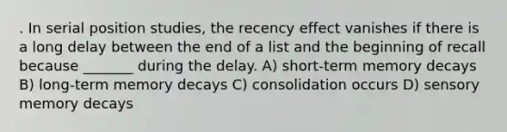 . In serial position studies, the recency effect vanishes if there is a long delay between the end of a list and the beginning of recall because _______ during the delay. A) short-term memory decays B) long-term memory decays C) consolidation occurs D) sensory memory decays