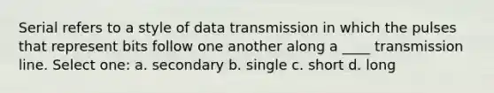 Serial refers to a style of data transmission in which the pulses that represent bits follow one another along a ____ transmission line. Select one: a. secondary b. single c. short d. long