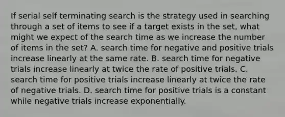 If serial self terminating search is the strategy used in searching through a set of items to see if a target exists in the set, what might we expect of the search time as we increase the number of items in the set? A. search time for negative and positive trials increase linearly at the same rate. B. search time for negative trials increase linearly at twice the rate of positive trials. C. search time for positive trials increase linearly at twice the rate of negative trials. D. search time for positive trials is a constant while negative trials increase exponentially.