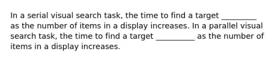 In a serial visual search task, the time to find a target _________ as the number of items in a display increases. In a parallel visual search task, the time to find a target __________ as the number of items in a display increases.