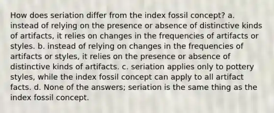 How does seriation differ from the index fossil concept? a. instead of relying on the presence or absence of distinctive kinds of artifacts, it relies on changes in the frequencies of artifacts or styles. b. instead of relying on changes in the frequencies of artifacts or styles, it relies on the presence or absence of distinctive kinds of artifacts. c. seriation applies only to pottery styles, while the index fossil concept can apply to all artifact facts. d. None of the answers; seriation is the same thing as the index fossil concept.