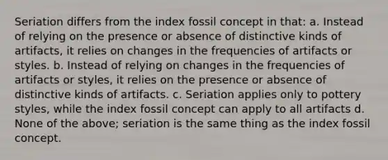 Seriation differs from the index fossil concept in that: a. Instead of relying on the presence or absence of distinctive kinds of artifacts, it relies on changes in the frequencies of artifacts or styles. b. Instead of relying on changes in the frequencies of artifacts or styles, it relies on the presence or absence of distinctive kinds of artifacts. c. Seriation applies only to pottery styles, while the index fossil concept can apply to all artifacts d. None of the above; seriation is the same thing as the index fossil concept.