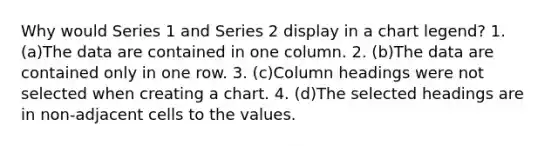 Why would Series 1 and Series 2 display in a chart legend? 1. (a)The data are contained in one column. 2. (b)The data are contained only in one row. 3. (c)Column headings were not selected when creating a chart. 4. (d)The selected headings are in non-adjacent cells to the values.