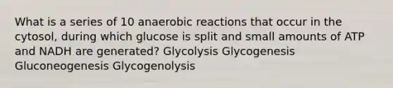 What is a series of 10 anaerobic reactions that occur in the cytosol, during which glucose is split and small amounts of ATP and NADH are generated? Glycolysis Glycogenesis Gluconeogenesis Glycogenolysis