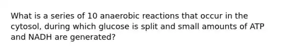 What is a series of 10 anaerobic reactions that occur in the cytosol, during which glucose is split and small amounts of ATP and NADH are generated?