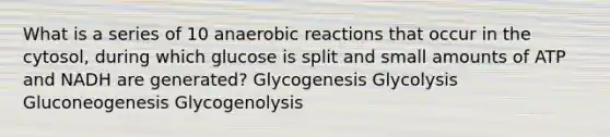 What is a series of 10 anaerobic reactions that occur in the cytosol, during which glucose is split and small amounts of ATP and NADH are generated? Glycogenesis Glycolysis Gluconeogenesis Glycogenolysis