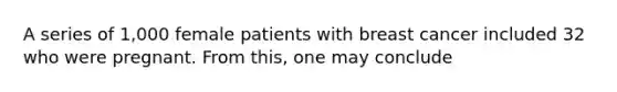 A series of 1,000 female patients with breast cancer included 32 who were pregnant. From this, one may conclude