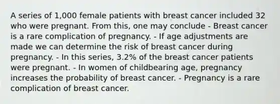 A series of 1,000 female patients with breast cancer included 32 who were pregnant. From this, one may conclude - Breast cancer is a rare complication of pregnancy. - If age adjustments are made we can determine the risk of breast cancer during pregnancy. - In this series, 3.2% of the breast cancer patients were pregnant. - In women of childbearing age, pregnancy increases the probability of breast cancer. - Pregnancy is a rare complication of breast cancer.