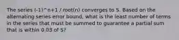 The series (-1)^n+1 / root(n) converges to S. Based on the alternating series error bound, what is the least number of terms in the series that must be summed to guarantee a partial sum that is within 0.03 of S?