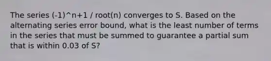 The series (-1)^n+1 / root(n) converges to S. Based on the alternating series error bound, what is the least number of terms in the series that must be summed to guarantee a partial sum that is within 0.03 of S?