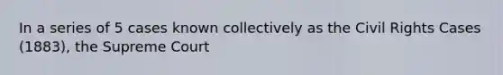In a series of 5 cases known collectively as the Civil Rights Cases (1883), the Supreme Court
