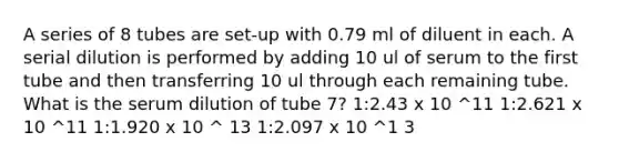 A series of 8 tubes are set-up with 0.79 ml of diluent in each. A serial dilution is performed by adding 10 ul of serum to the first tube and then transferring 10 ul through each remaining tube. What is the serum dilution of tube 7? 1:2.43 x 10 ^11 1:2.621 x 10 ^11 1:1.920 x 10 ^ 13 1:2.097 x 10 ^1 3