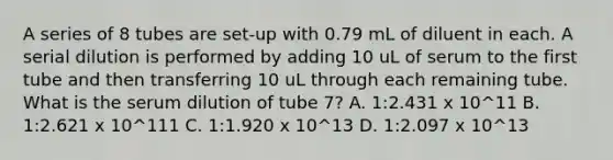 A series of 8 tubes are set-up with 0.79 mL of diluent in each. A serial dilution is performed by adding 10 uL of serum to the first tube and then transferring 10 uL through each remaining tube. What is the serum dilution of tube 7? A. 1:2.431 x 10^11 B. 1:2.621 x 10^111 C. 1:1.920 x 10^13 D. 1:2.097 x 10^13