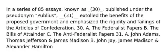 In a series of 85 essays, known as _(30)_, published under the pseudonym "Publius", __(31)__ extolled the benefits of the proposed government and emphasized the rigidity and failings of the Articles of Confederation. 30. A. The Federalist Papers B. The Bills of Attainder C. The Anti-Federalist Papers 31. A. John Adams, Thomas Jefferson & James Madison B. John Jay, James Madison & Alexander Hamilton