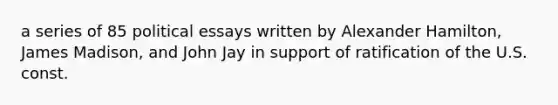 a series of 85 political essays written by Alexander Hamilton, James Madison, and John Jay in support of ratification of the U.S. const.