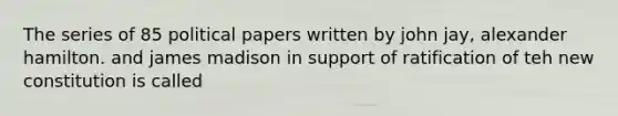 The series of 85 political papers written by john jay, alexander hamilton. and james madison in support of ratification of teh new constitution is called