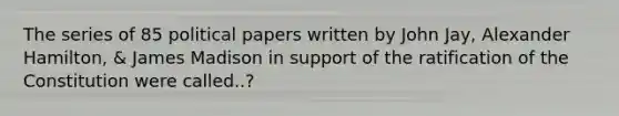 The series of 85 political papers written by John Jay, Alexander Hamilton, & James Madison in support of the ratification of the Constitution were called..?