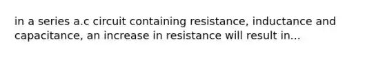 in a series a.c circuit containing resistance, inductance and capacitance, an increase in resistance will result in...