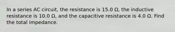 In a series AC circuit, the resistance is 15.0 Ω, the inductive resistance is 10.0 Ω, and the capacitive resistance is 4.0 Ω. Find the total impedance.