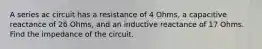 A series ac circuit has a resistance of 4 Ohms, a capacitive reactance of 26 Ohms, and an inductive reactance of 17 Ohms. Find the impedance of the circuit.