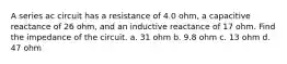 A series ac circuit has a resistance of 4.0 ohm, a capacitive reactance of 26 ohm, and an inductive reactance of 17 ohm. Find the impedance of the circuit. a. 31 ohm b. 9.8 ohm c. 13 ohm d. 47 ohm